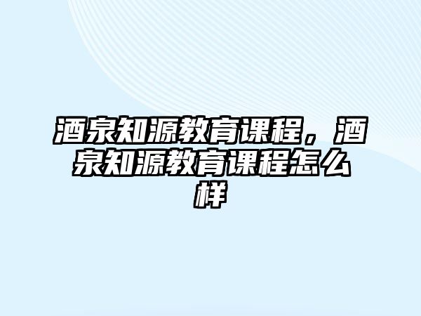 酒泉知源教育課程，酒泉知源教育課程怎么樣