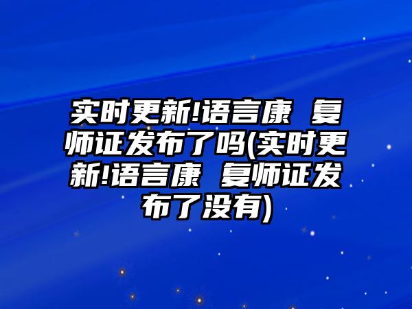 實時更新!語言康 復(fù)師證發(fā)布了嗎(實時更新!語言康 復(fù)師證發(fā)布了沒有)