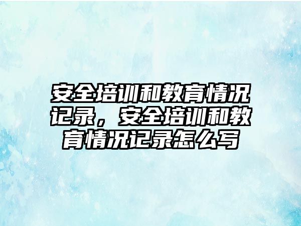 安全培訓和教育情況記錄，安全培訓和教育情況記錄怎么寫