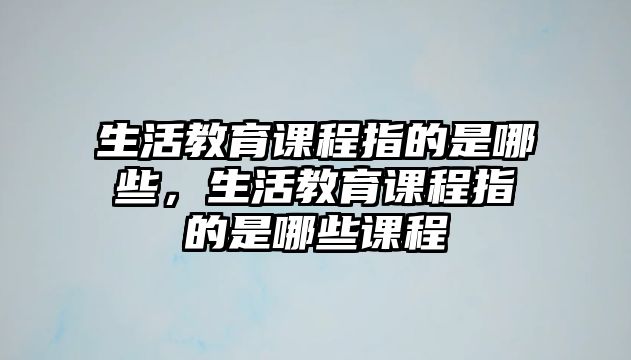 生活教育課程指的是哪些，生活教育課程指的是哪些課程