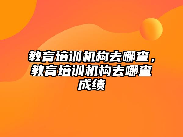 教育培訓(xùn)機構(gòu)去哪查，教育培訓(xùn)機構(gòu)去哪查成績