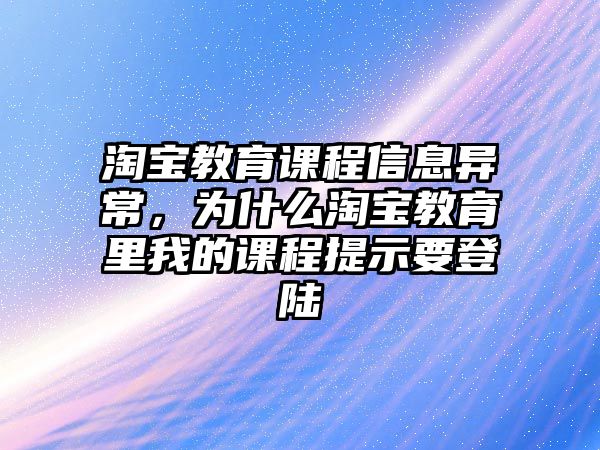 淘寶教育課程信息異常，為什么淘寶教育里我的課程提示要登陸