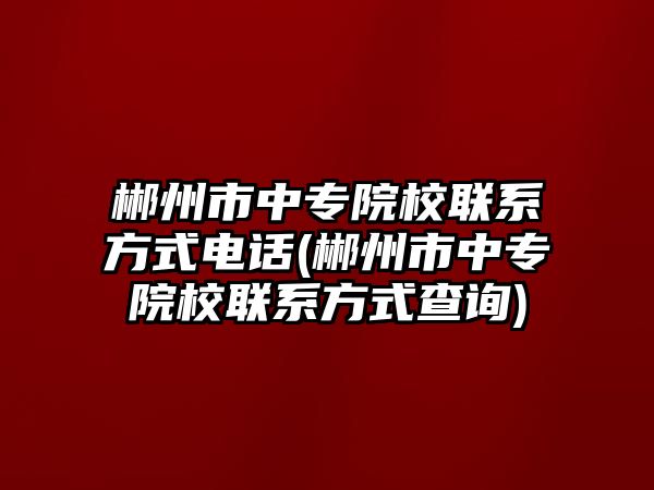 郴州市中專院校聯(lián)系方式電話(郴州市中專院校聯(lián)系方式查詢)