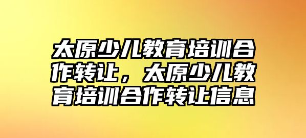 太原少兒教育培訓(xùn)合作轉(zhuǎn)讓，太原少兒教育培訓(xùn)合作轉(zhuǎn)讓信息