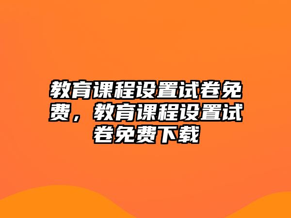 教育課程設(shè)置試卷免費(fèi)，教育課程設(shè)置試卷免費(fèi)下載