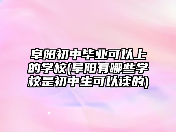 阜陽初中畢業(yè)可以上的學校(阜陽有哪些學校是初中生可以讀的)