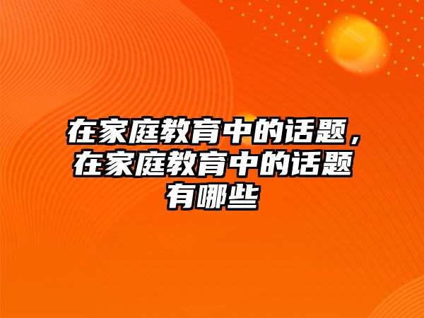 在家庭教育中的話題，在家庭教育中的話題有哪些