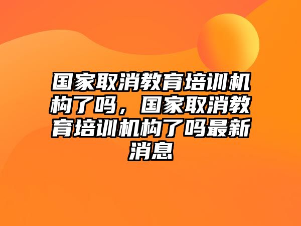 國家取消教育培訓(xùn)機構(gòu)了嗎，國家取消教育培訓(xùn)機構(gòu)了嗎最新消息