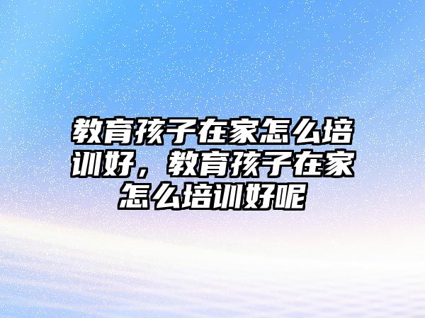 教育孩子在家怎么培訓(xùn)好，教育孩子在家怎么培訓(xùn)好呢