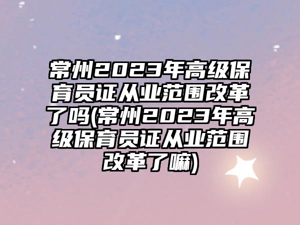 常州2023年高級(jí)保育員證從業(yè)范圍改革了嗎(常州2023年高級(jí)保育員證從業(yè)范圍改革了嘛)