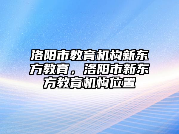 洛陽市教育機(jī)構(gòu)新東方教育，洛陽市新東方教育機(jī)構(gòu)位置