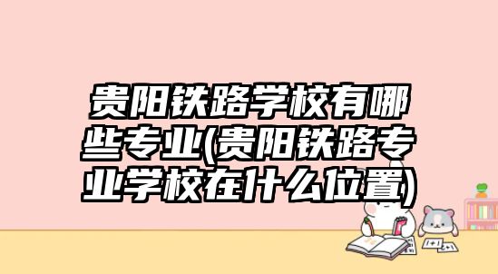 貴陽鐵路學(xué)校有哪些專業(yè)(貴陽鐵路專業(yè)學(xué)校在什么位置)