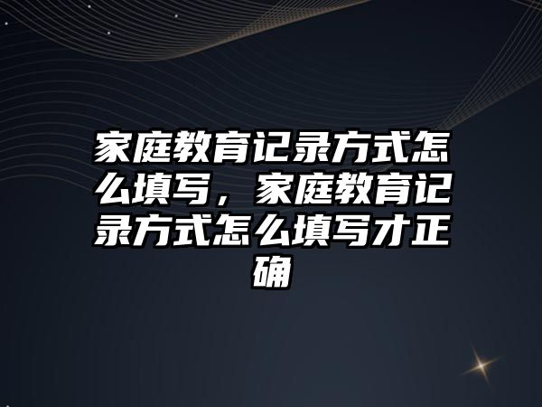 家庭教育記錄方式怎么填寫(xiě)，家庭教育記錄方式怎么填寫(xiě)才正確