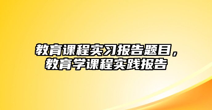 教育課程實(shí)習(xí)報(bào)告題目，教育學(xué)課程實(shí)踐報(bào)告