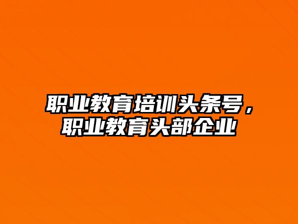 職業(yè)教育培訓頭條號，職業(yè)教育頭部企業(yè)