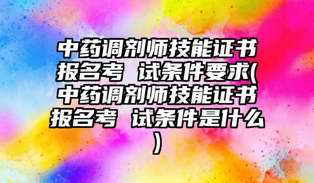 中藥調(diào)劑師技能證書報(bào)名考 試條件要求(中藥調(diào)劑師技能證書報(bào)名考 試條件是什么)