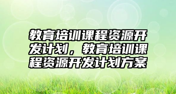 教育培訓(xùn)課程資源開發(fā)計(jì)劃，教育培訓(xùn)課程資源開發(fā)計(jì)劃方案