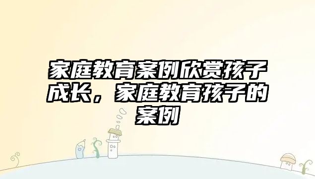 家庭教育案例欣賞孩子成長，家庭教育孩子的案例