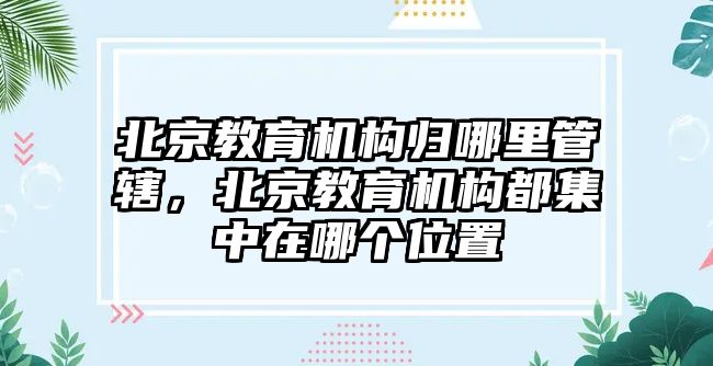 北京教育機構歸哪里管轄，北京教育機構都集中在哪個位置