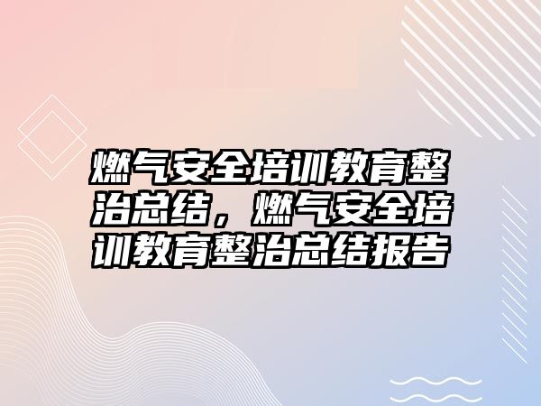 燃氣安全培訓教育整治總結，燃氣安全培訓教育整治總結報告