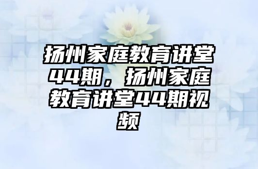 揚(yáng)州家庭教育講堂44期，揚(yáng)州家庭教育講堂44期視頻