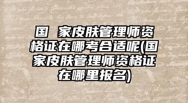 國(guó) 家皮膚管理師資格證在哪考合適呢(國(guó)家皮膚管理師資格證在哪里報(bào)名)