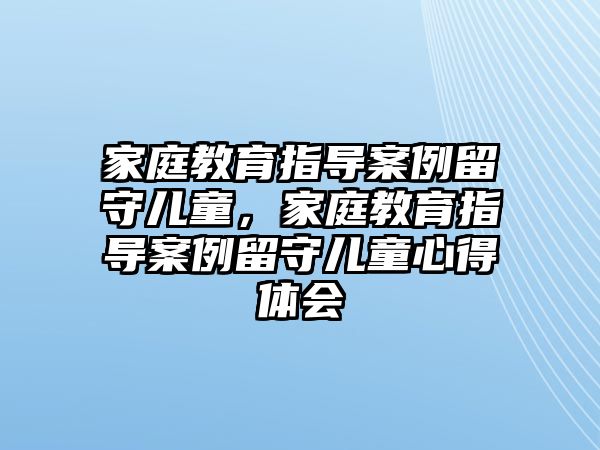 家庭教育指導(dǎo)案例留守兒童，家庭教育指導(dǎo)案例留守兒童心得體會