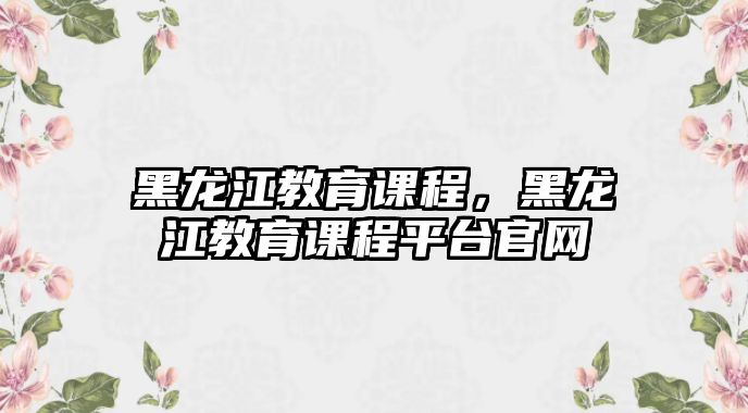 黑龍江教育課程，黑龍江教育課程平臺(tái)官網(wǎng)