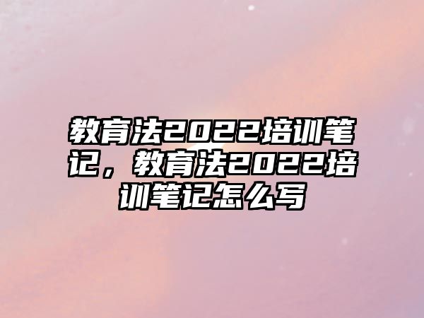 教育法2022培訓(xùn)筆記，教育法2022培訓(xùn)筆記怎么寫