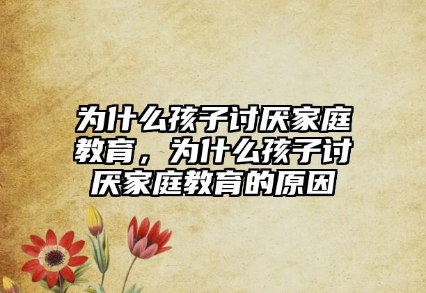 為什么孩子討厭家庭教育，為什么孩子討厭家庭教育的原因