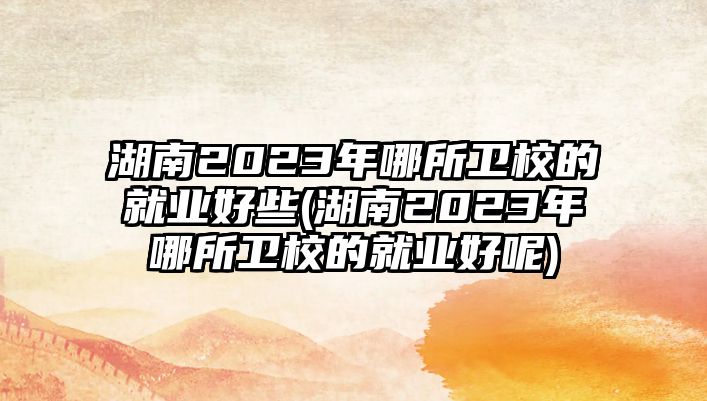 湖南2023年哪所衛(wèi)校的就業(yè)好些(湖南2023年哪所衛(wèi)校的就業(yè)好呢)