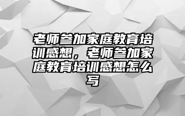 老師參加家庭教育培訓感想，老師參加家庭教育培訓感想怎么寫