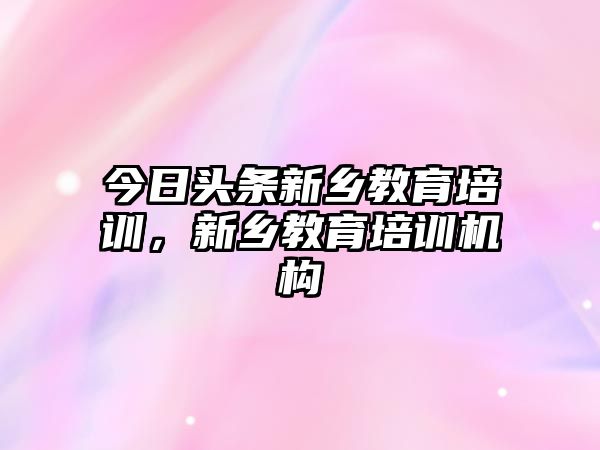 今日頭條新鄉(xiāng)教育培訓(xùn)，新鄉(xiāng)教育培訓(xùn)機(jī)構(gòu)