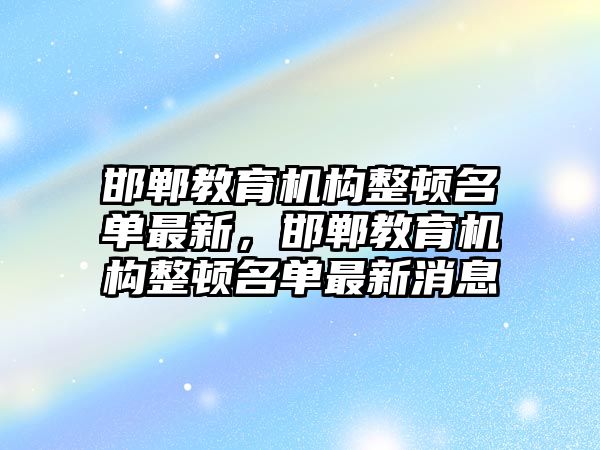 邯鄲教育機構(gòu)整頓名單最新，邯鄲教育機構(gòu)整頓名單最新消息