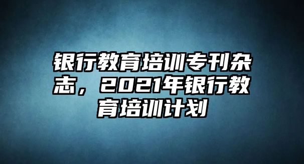 銀行教育培訓(xùn)專(zhuān)刊雜志，2021年銀行教育培訓(xùn)計(jì)劃