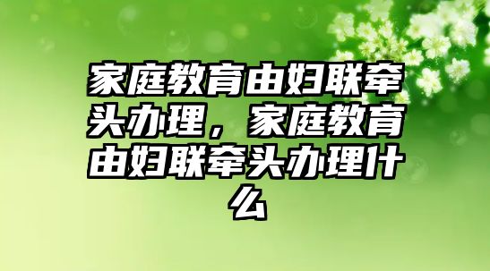 家庭教育由婦聯(lián)牽頭辦理，家庭教育由婦聯(lián)牽頭辦理什么