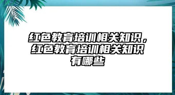 紅色教育培訓(xùn)相關(guān)知識(shí)，紅色教育培訓(xùn)相關(guān)知識(shí)有哪些