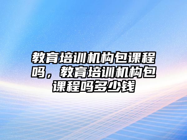 教育培訓(xùn)機(jī)構(gòu)包課程嗎，教育培訓(xùn)機(jī)構(gòu)包課程嗎多少錢