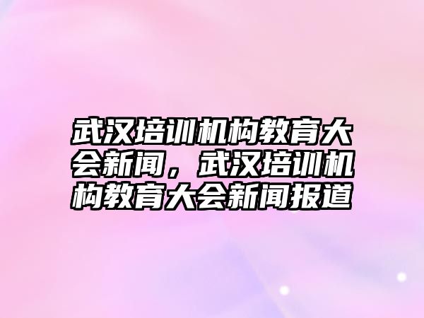 武漢培訓(xùn)機(jī)構(gòu)教育大會(huì)新聞，武漢培訓(xùn)機(jī)構(gòu)教育大會(huì)新聞報(bào)道