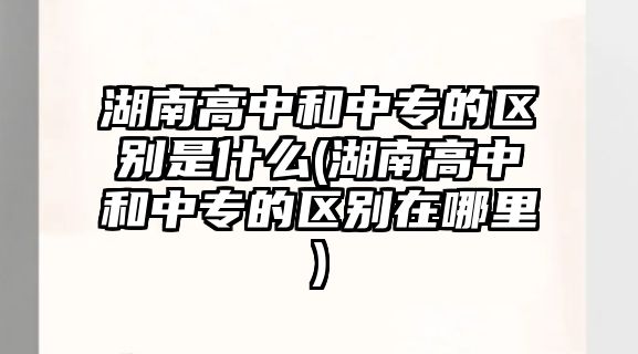 湖南高中和中專的區(qū)別是什么(湖南高中和中專的區(qū)別在哪里)