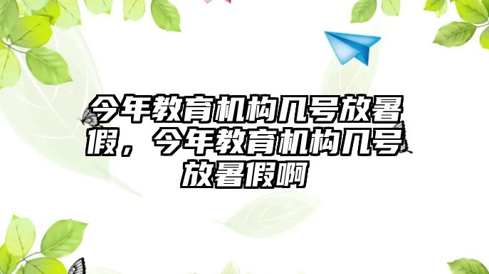 今年教育機(jī)構(gòu)幾號(hào)放暑假，今年教育機(jī)構(gòu)幾號(hào)放暑假啊