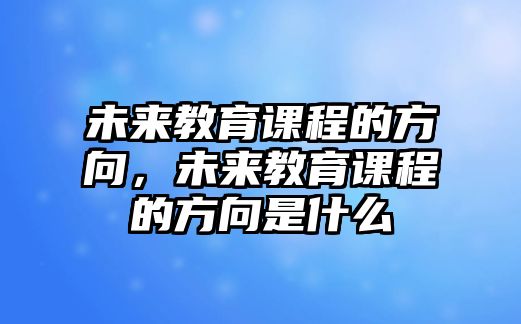 未來教育課程的方向，未來教育課程的方向是什么