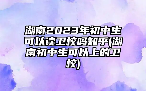 湖南2023年初中生可以讀衛(wèi)校嗎知乎(湖南初中生可以上的衛(wèi)校)