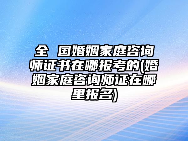 全 國(guó)婚姻家庭咨詢(xún)師證書(shū)在哪報(bào)考的(婚姻家庭咨詢(xún)師證在哪里報(bào)名)