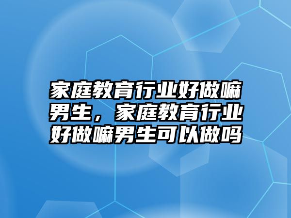 家庭教育行業(yè)好做嘛男生，家庭教育行業(yè)好做嘛男生可以做嗎