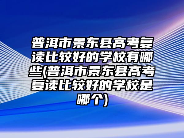 普洱市景東縣高考復讀比較好的學校有哪些(普洱市景東縣高考復讀比較好的學校是哪個)