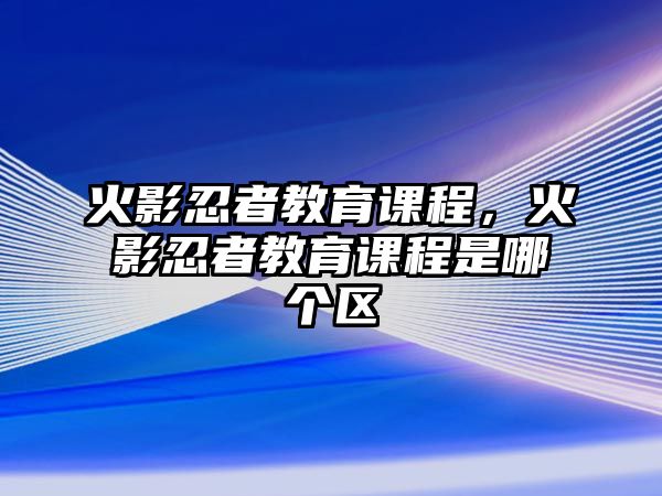 火影忍者教育課程，火影忍者教育課程是哪個區(qū)