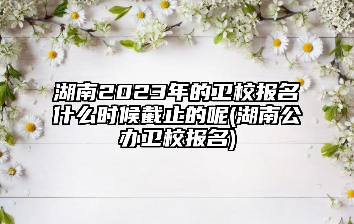 湖南2023年的衛(wèi)校報(bào)名什么時(shí)候截止的呢(湖南公辦衛(wèi)校報(bào)名)