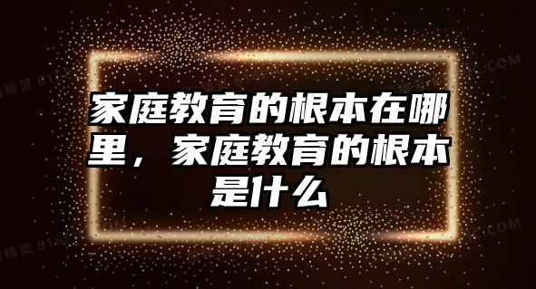 家庭教育的根本在哪里，家庭教育的根本是什么