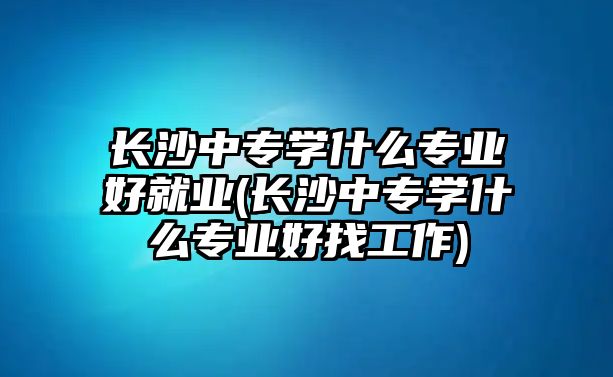 長沙中專學什么專業(yè)好就業(yè)(長沙中專學什么專業(yè)好找工作)